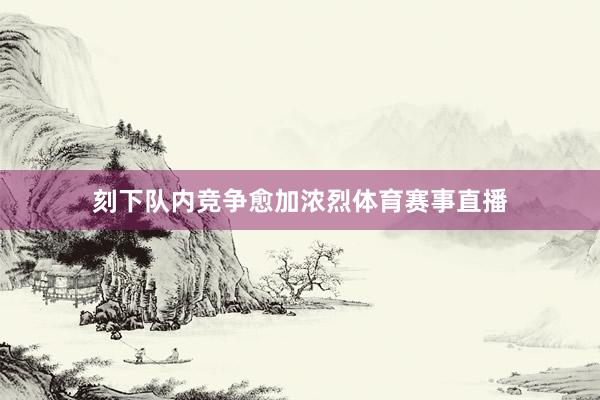 刻下队内竞争愈加浓烈体育赛事直播