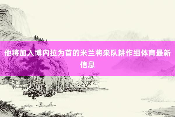 他将加入博内拉为首的米兰将来队耕作组体育最新信息