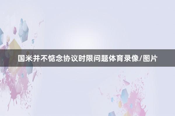 国米并不惦念协议时限问题体育录像/图片