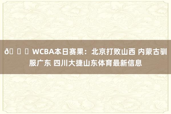 🏀WCBA本日赛果：北京打败山西 内蒙古驯服广东 四川大捷山东体育最新信息