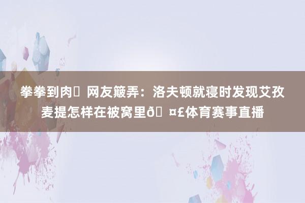 拳拳到肉✊网友簸弄：洛夫顿就寝时发现艾孜麦提怎样在被窝里🤣体育赛事直播