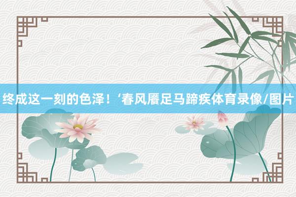 终成这一刻的色泽！‘春风餍足马蹄疾体育录像/图片