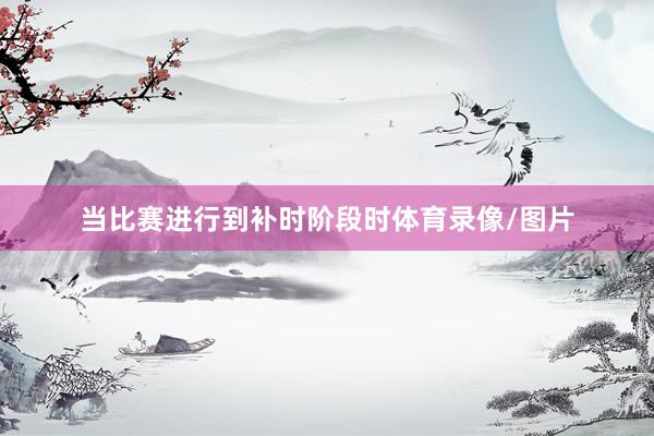 当比赛进行到补时阶段时体育录像/图片