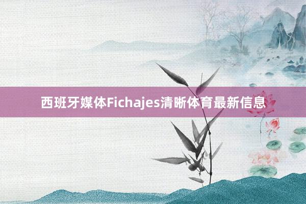 西班牙媒体Fichajes清晰体育最新信息