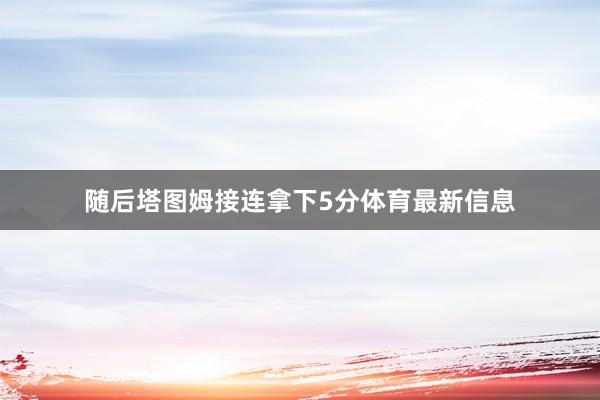 随后塔图姆接连拿下5分体育最新信息