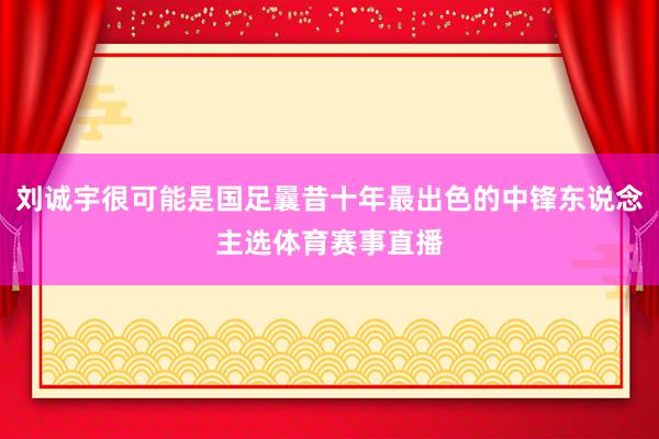 刘诚宇很可能是国足曩昔十年最出色的中锋东说念主选体育赛事直播