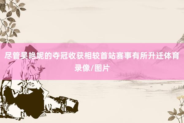 尽管吴艳妮的夺冠收获相较首站赛事有所升迁体育录像/图片