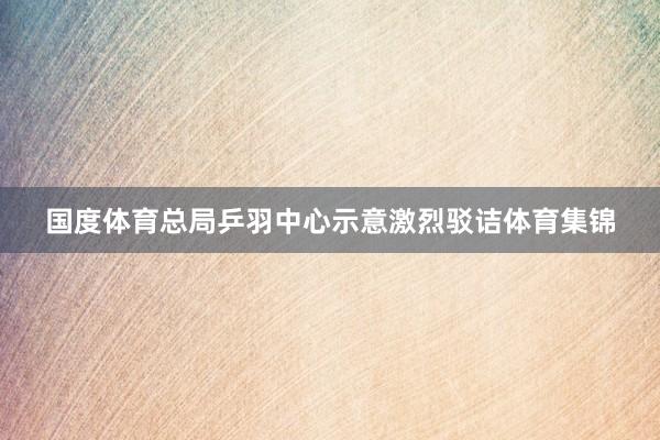 国度体育总局乒羽中心示意激烈驳诘体育集锦