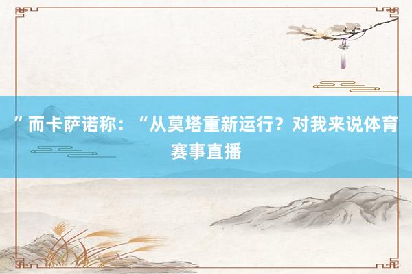 ”而卡萨诺称:“从莫塔重新运行?对我来说体育赛事直播