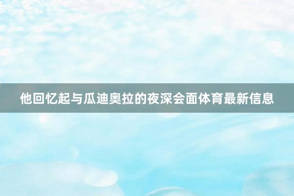 他回忆起与瓜迪奥拉的夜深会面体育最新信息