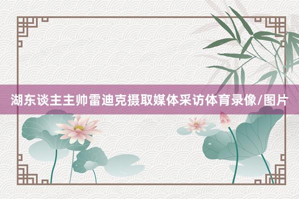 湖东谈主主帅雷迪克摄取媒体采访体育录像/图片