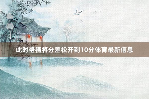 此时袼褙将分差松开到10分体育最新信息