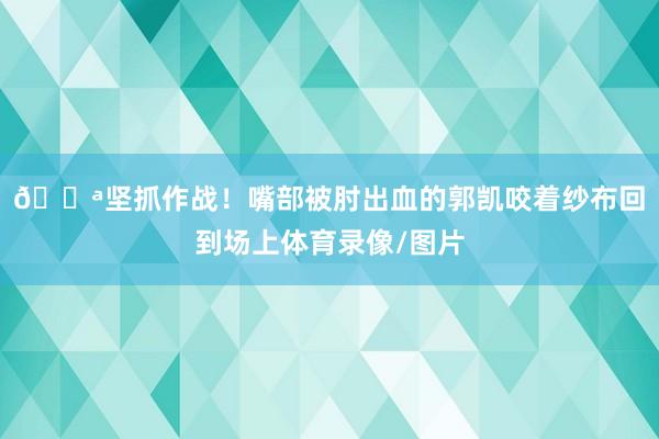 💪坚抓作战！嘴部被肘出血的郭凯咬着纱布回到场上体育录像/图片