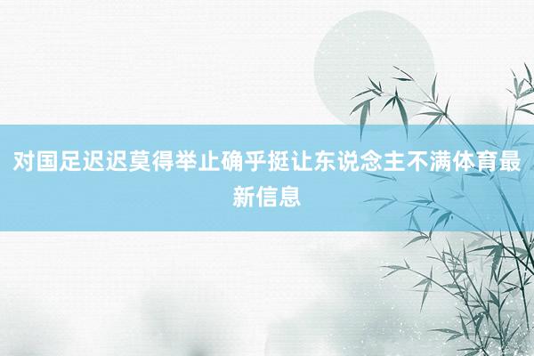 对国足迟迟莫得举止确乎挺让东说念主不满体育最新信息