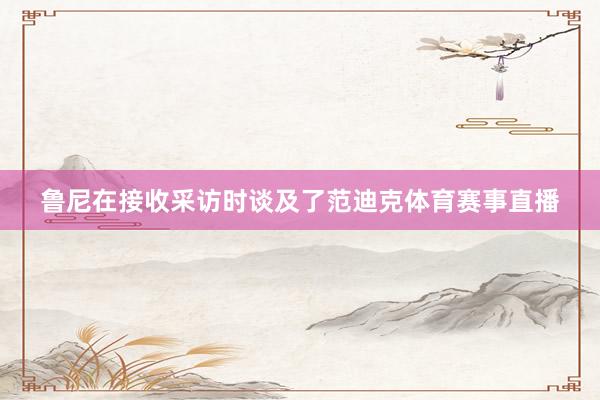 鲁尼在接收采访时谈及了范迪克体育赛事直播