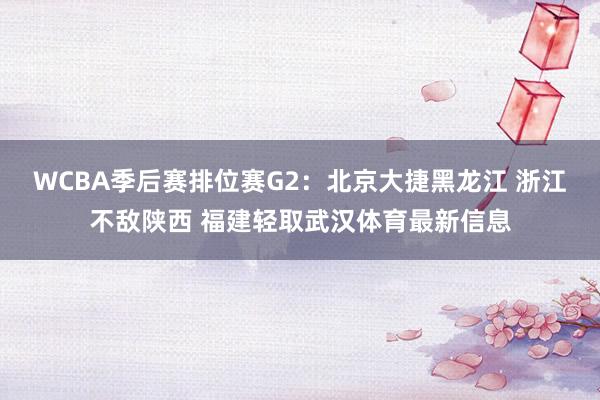 WCBA季后赛排位赛G2：北京大捷黑龙江 浙江不敌陕西 福建轻取武汉体育最新信息