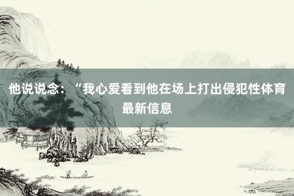 他说说念：“我心爱看到他在场上打出侵犯性体育最新信息