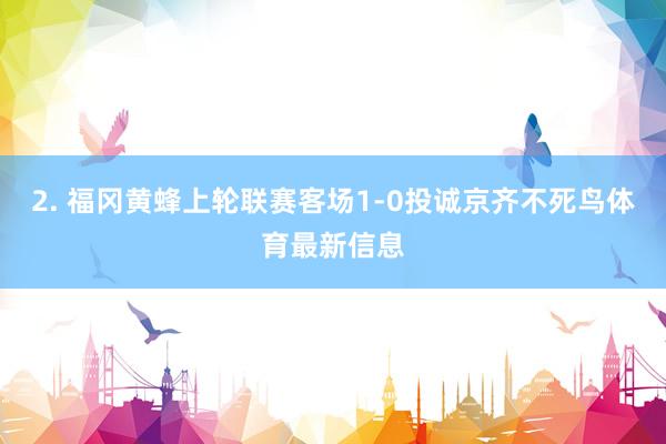 2. 福冈黄蜂上轮联赛客场1-0投诚京齐不死鸟体育最新信息