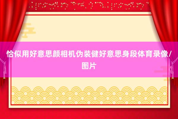 恰似用好意思颜相机伪装健好意思身段体育录像/图片