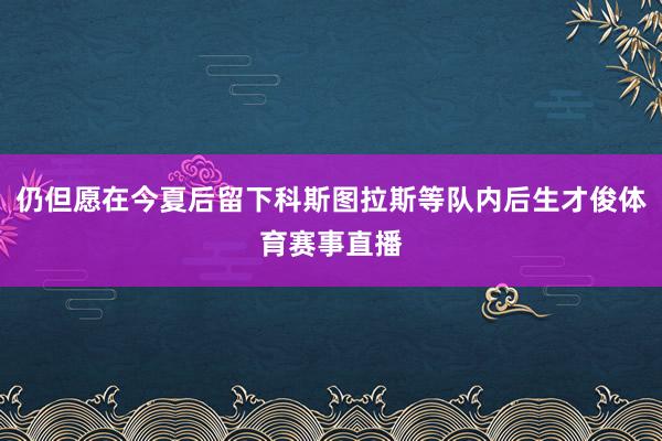 仍但愿在今夏后留下科斯图拉斯等队内后生才俊体育赛事直播