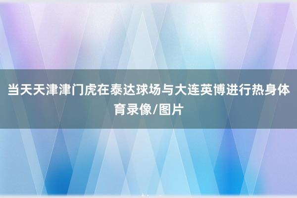 当天天津津门虎在泰达球场与大连英博进行热身体育录像/图片