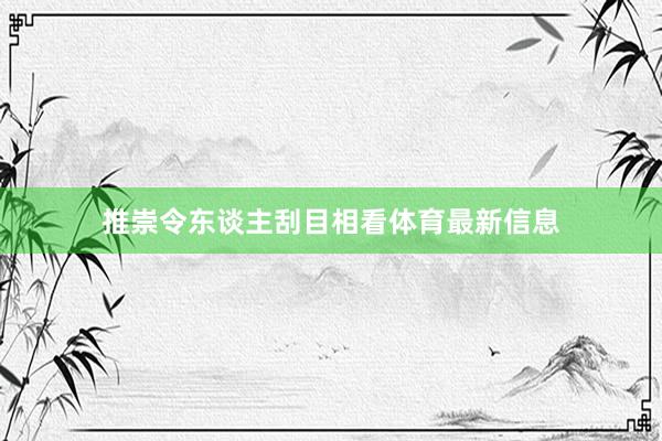 推崇令东谈主刮目相看体育最新信息