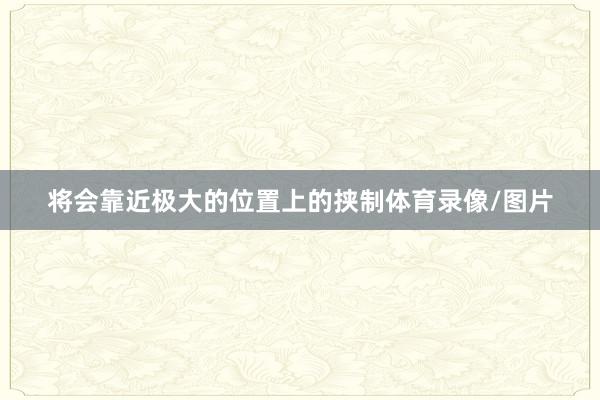 将会靠近极大的位置上的挟制体育录像/图片