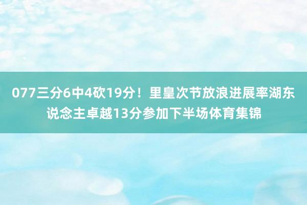 077三分6中4砍19分！里皇次节放浪进展率湖东说念主卓越13分参加下半场体育集锦