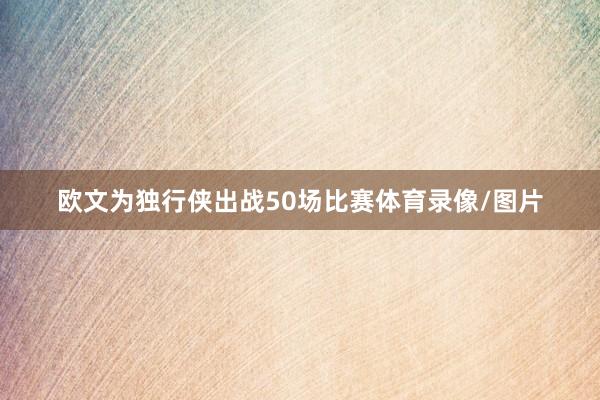 欧文为独行侠出战50场比赛体育录像/图片