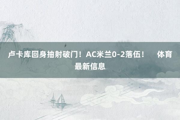 卢卡库回身抽射破门！AC米兰0-2落伍！    体育最新信息
