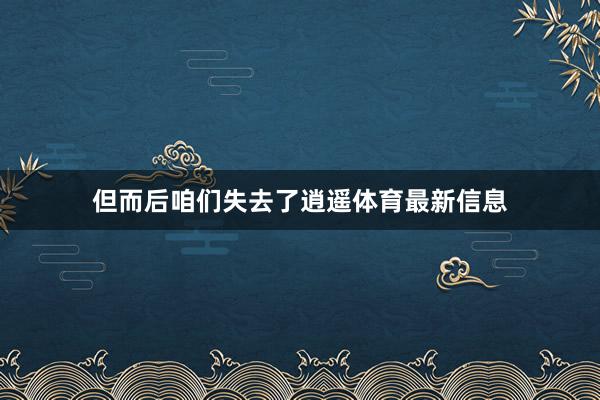 但而后咱们失去了逍遥体育最新信息