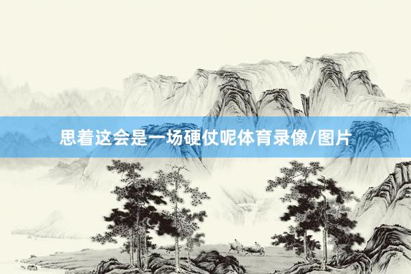 思着这会是一场硬仗呢体育录像/图片