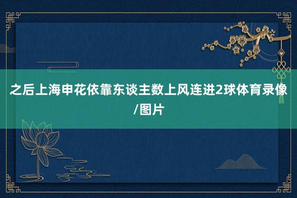 之后上海申花依靠东谈主数上风连进2球体育录像/图片