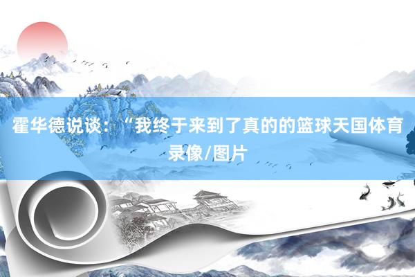 霍华德说谈：“我终于来到了真的的篮球天国体育录像/图片