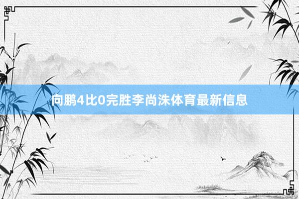 向鹏4比0完胜李尚洙体育最新信息