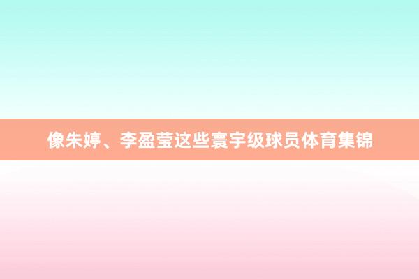 像朱婷、李盈莹这些寰宇级球员体育集锦