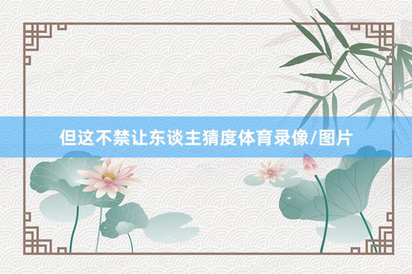 但这不禁让东谈主猜度体育录像/图片