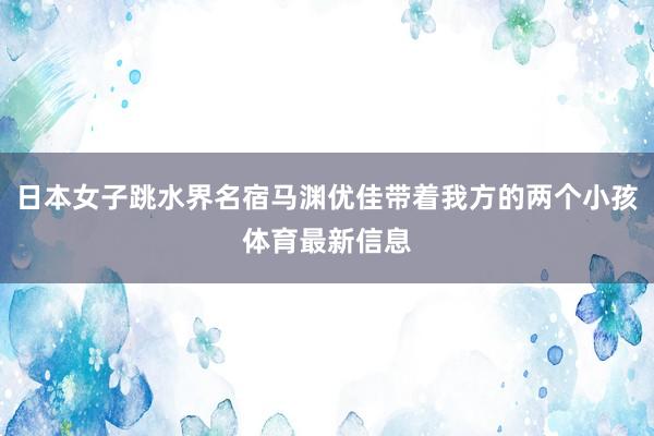 日本女子跳水界名宿马渊优佳带着我方的两个小孩体育最新信息