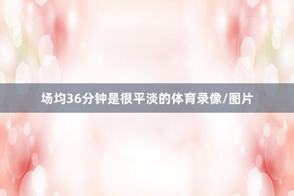 场均36分钟是很平淡的体育录像/图片