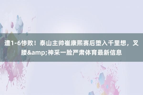遭1-6惨败！泰山主帅崔康熙赛后堕入千里想，叉腰&神采一脸严肃体育最新信息