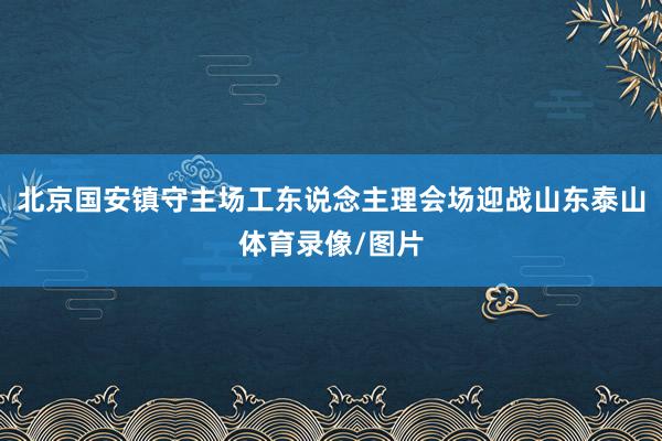 北京国安镇守主场工东说念主理会场迎战山东泰山体育录像/图片