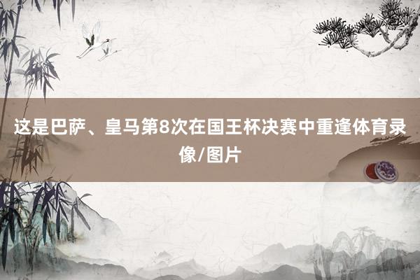 这是巴萨、皇马第8次在国王杯决赛中重逢体育录像/图片