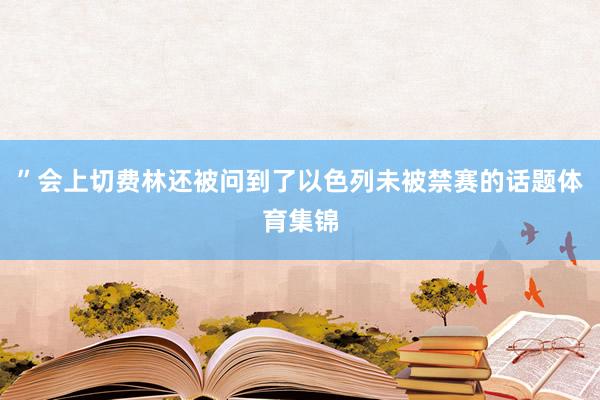”会上切费林还被问到了以色列未被禁赛的话题体育集锦