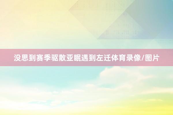 没思到赛季驱散亚眠遇到左迁体育录像/图片