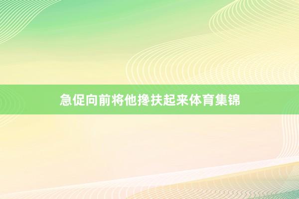急促向前将他搀扶起来体育集锦