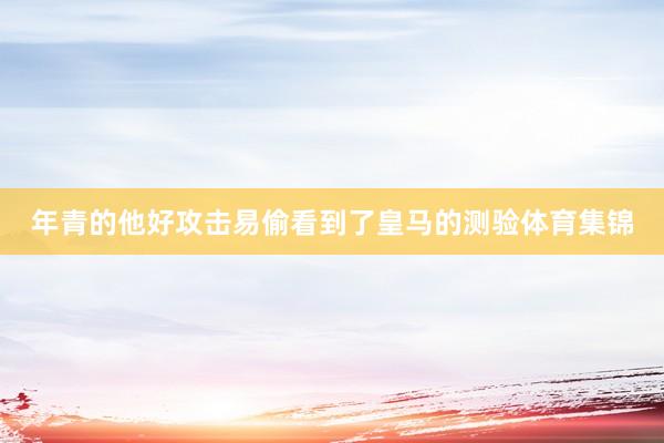 年青的他好攻击易偷看到了皇马的测验体育集锦
