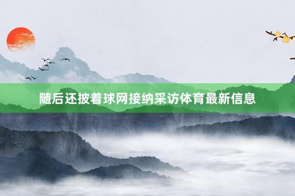 随后还披着球网接纳采访体育最新信息