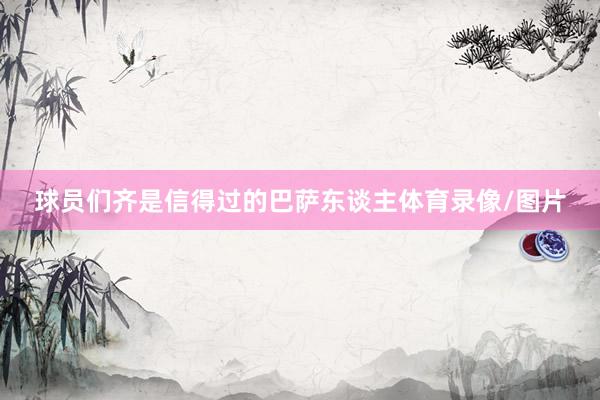 球员们齐是信得过的巴萨东谈主体育录像/图片