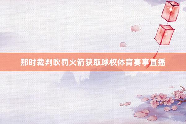 那时裁判吹罚火箭获取球权体育赛事直播