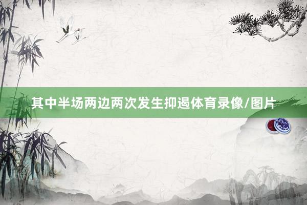 其中半场两边两次发生抑遏体育录像/图片
